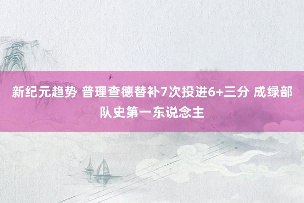 新纪元趋势 普理查德替补7次投进6+三分 成绿部队史第一东说念主