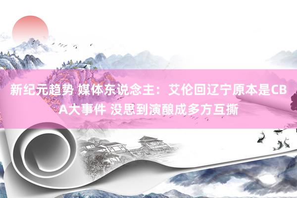 新纪元趋势 媒体东说念主：艾伦回辽宁原本是CBA大事件 没思到演酿成多方互撕