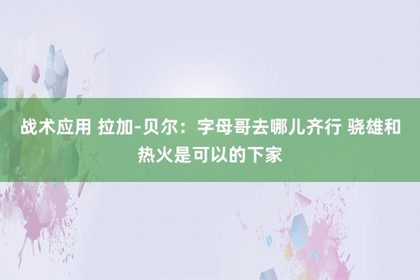 战术应用 拉加-贝尔：字母哥去哪儿齐行 骁雄和热火是可以的下家