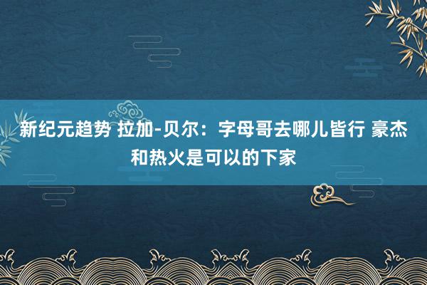 新纪元趋势 拉加-贝尔：字母哥去哪儿皆行 豪杰和热火是可以的下家