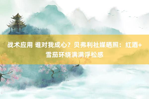 战术应用 谁对我成心？贝弗利社媒晒照：红酒+雪茄环绕满满浮松感