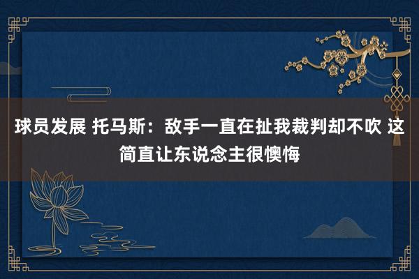 球员发展 托马斯：敌手一直在扯我裁判却不吹 这简直让东说念主很懊悔