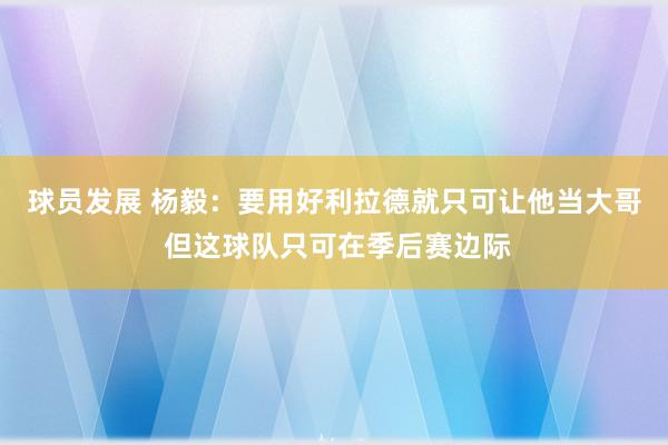 球员发展 杨毅：要用好利拉德就只可让他当大哥 但这球队只可在季后赛边际