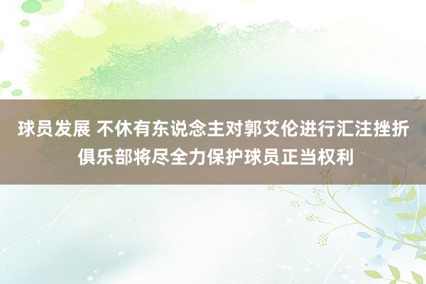 球员发展 不休有东说念主对郭艾伦进行汇注挫折 俱乐部将尽全力保护球员正当权利