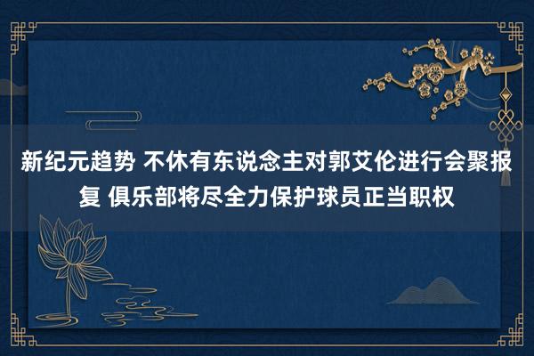 新纪元趋势 不休有东说念主对郭艾伦进行会聚报复 俱乐部将尽全力保护球员正当职权