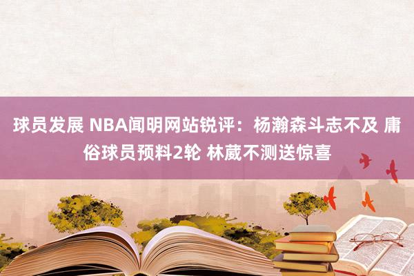 球员发展 NBA闻明网站锐评：杨瀚森斗志不及 庸俗球员预料2轮 林葳不测送惊喜