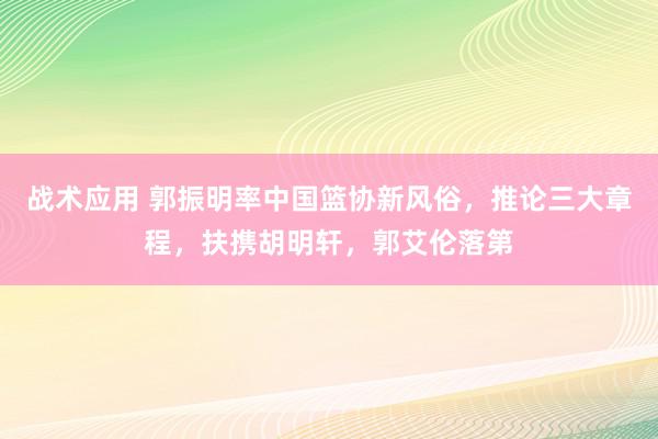 战术应用 郭振明率中国篮协新风俗，推论三大章程，扶携胡明轩，郭艾伦落第