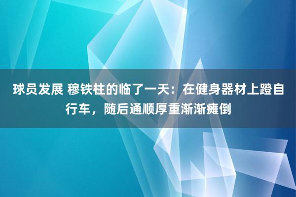 球员发展 穆铁柱的临了一天：在健身器材上蹬自行车，随后通顺厚重渐渐瘫倒