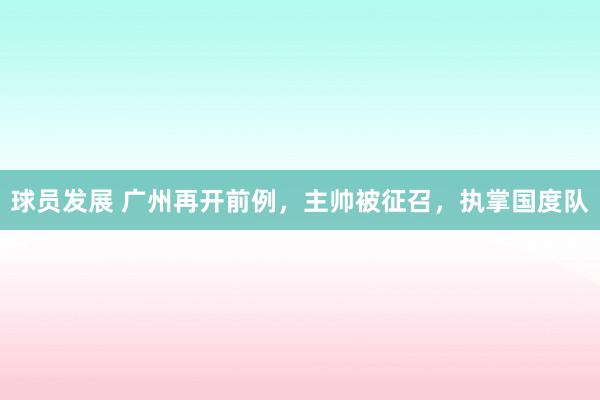 球员发展 广州再开前例，主帅被征召，执掌国度队