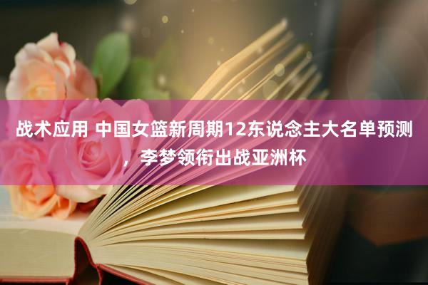 战术应用 中国女篮新周期12东说念主大名单预测，李梦领衔出战亚洲杯