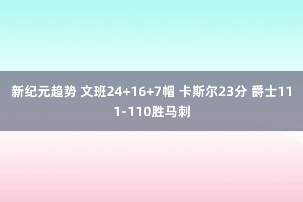 新纪元趋势 文班24+16+7帽 卡斯尔23分 爵士111-110胜马刺