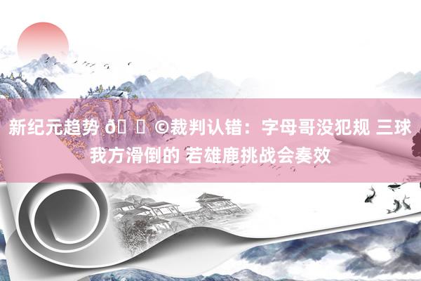 新纪元趋势 💩裁判认错：字母哥没犯规 三球我方滑倒的 若雄鹿挑战会奏效