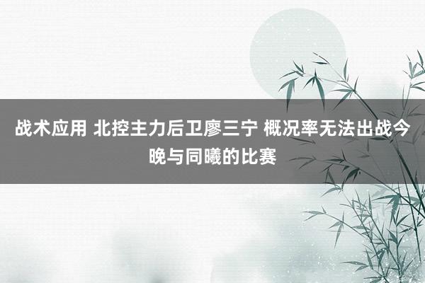 战术应用 北控主力后卫廖三宁 概况率无法出战今晚与同曦的比赛