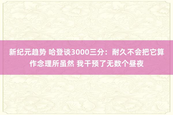 新纪元趋势 哈登谈3000三分：耐久不会把它算作念理所虽然 我干预了无数个昼夜