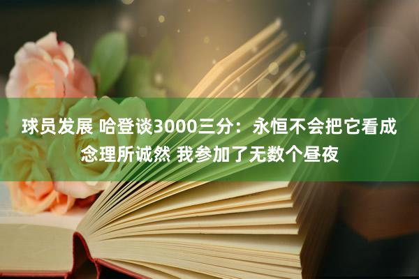 球员发展 哈登谈3000三分：永恒不会把它看成念理所诚然 我参加了无数个昼夜