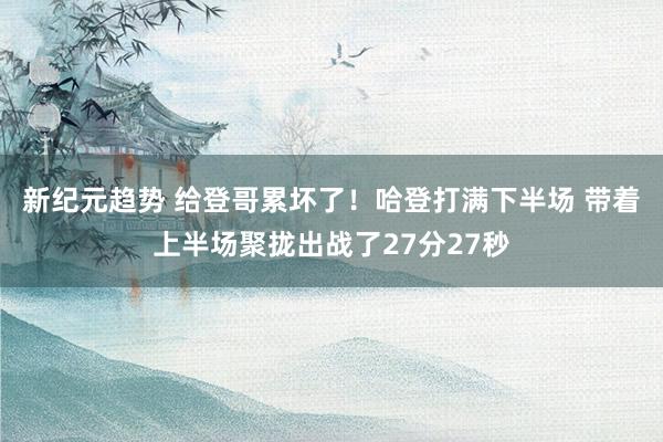 新纪元趋势 给登哥累坏了！哈登打满下半场 带着上半场聚拢出战了27分27秒