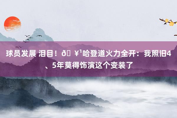 球员发展 泪目！🥹哈登道火力全开：我照旧4、5年莫得饰演这个变装了