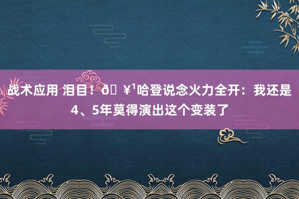 战术应用 泪目！🥹哈登说念火力全开：我还是4、5年莫得演出这个变装了