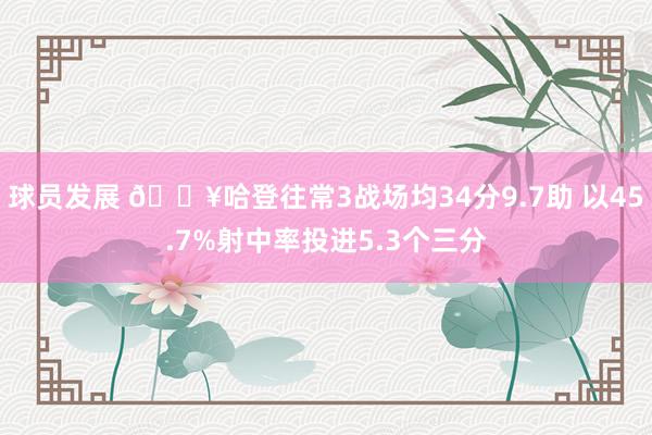 球员发展 🔥哈登往常3战场均34分9.7助 以45.7%射中率投进5.3个三分