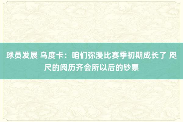 球员发展 乌度卡：咱们弥漫比赛季初期成长了 咫尺的阅历齐会所以后的钞票