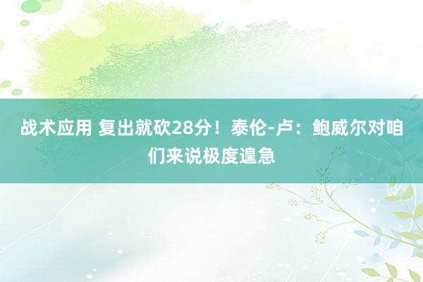 战术应用 复出就砍28分！泰伦-卢：鲍威尔对咱们来说极度遑急