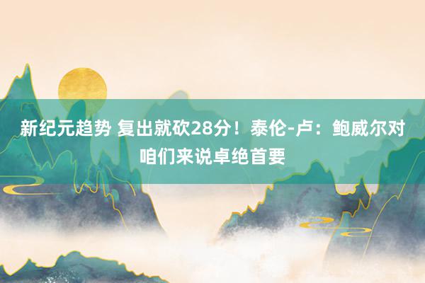 新纪元趋势 复出就砍28分！泰伦-卢：鲍威尔对咱们来说卓绝首要