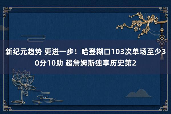 新纪元趋势 更进一步！哈登糊口103次单场至少30分10助 超詹姆斯独享历史第2