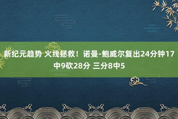 新纪元趋势 火线拯救！诺曼-鲍威尔复出24分钟17中9砍28分 三分8中5