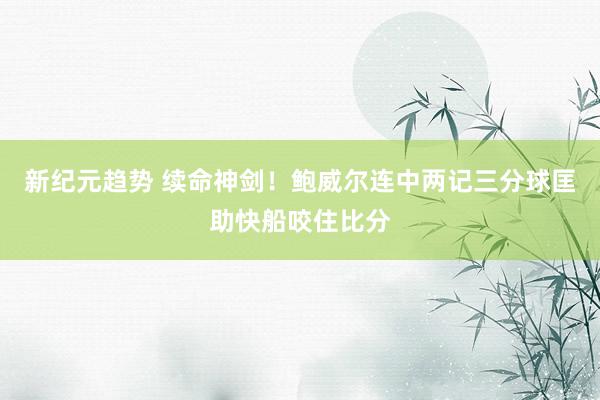 新纪元趋势 续命神剑！鲍威尔连中两记三分球匡助快船咬住比分