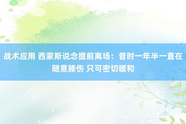 战术应用 西蒙斯说念提前离场：昔时一年半一直在随意膝伤 只可密切暖和