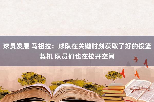 球员发展 马祖拉：球队在关键时刻获取了好的投篮契机 队员们也在拉开空间