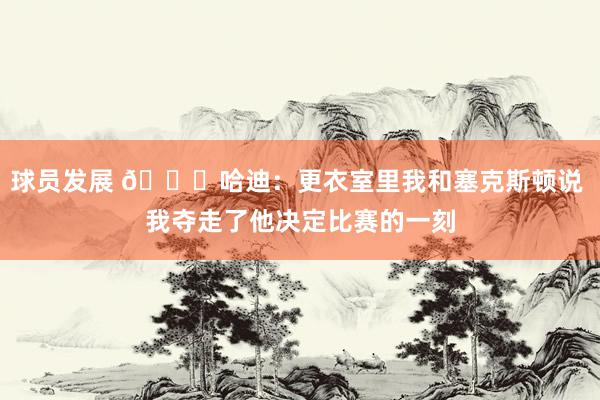 球员发展 😓哈迪：更衣室里我和塞克斯顿说 我夺走了他决定比赛的一刻