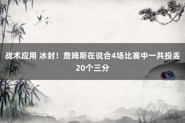 战术应用 冰封！詹姆斯在说合4场比赛中一共投丢20个三分