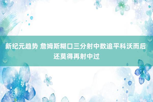 新纪元趋势 詹姆斯糊口三分射中数追平科沃而后 还莫得再射中过