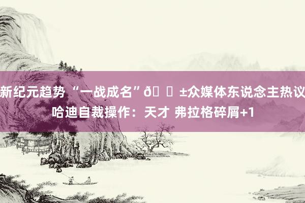 新纪元趋势 “一战成名”😱众媒体东说念主热议哈迪自裁操作：天才 弗拉格碎屑+1