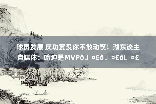 球员发展 庆功宴没你不敢动筷！湖东谈主自媒体：哈迪是MVP🤣🤣🤣