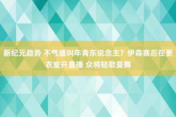 新纪元趋势 不气盛叫年青东说念主？伊森赛后在更衣室开直播 众将轻歌曼舞