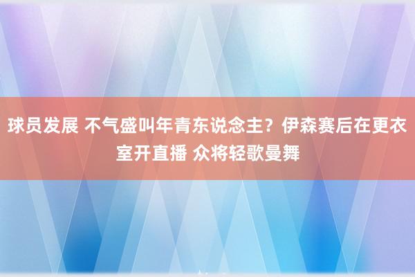 球员发展 不气盛叫年青东说念主？伊森赛后在更衣室开直播 众将轻歌曼舞