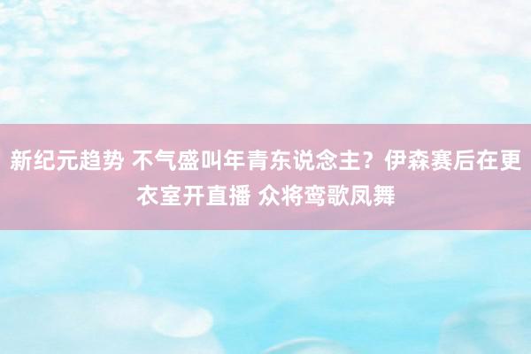 新纪元趋势 不气盛叫年青东说念主？伊森赛后在更衣室开直播 众将鸾歌凤舞