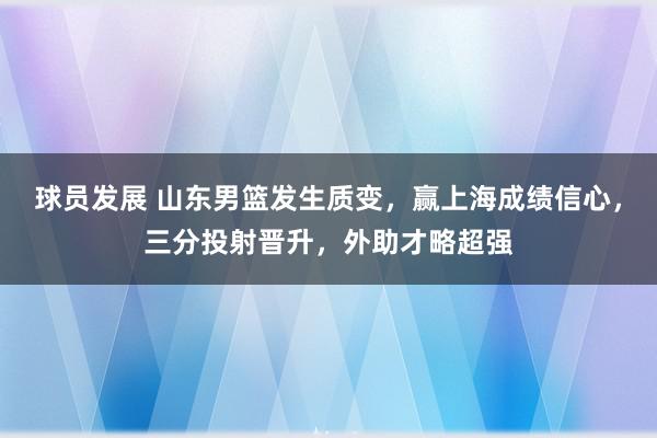 球员发展 山东男篮发生质变，赢上海成绩信心，三分投射晋升，外助才略超强