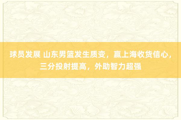 球员发展 山东男篮发生质变，赢上海收货信心，三分投射提高，外助智力超强