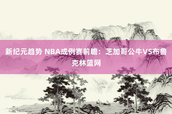 新纪元趋势 NBA成例赛前瞻：芝加哥公牛VS布鲁克林篮网