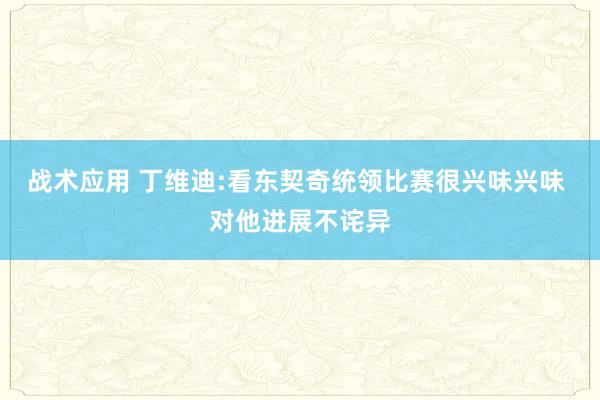 战术应用 丁维迪:看东契奇统领比赛很兴味兴味 对他进展不诧异