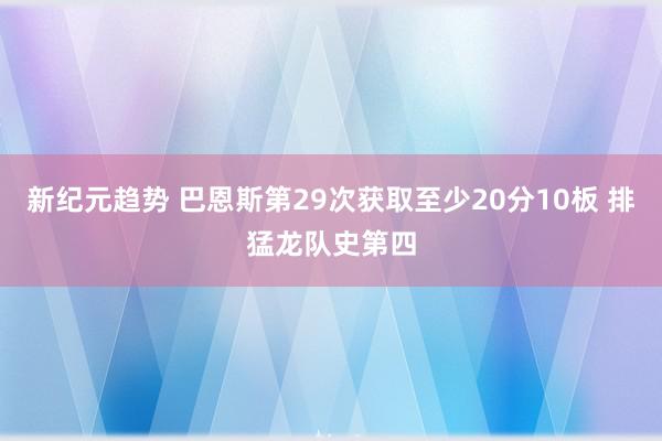 新纪元趋势 巴恩斯第29次获取至少20分10板 排猛龙队史第四