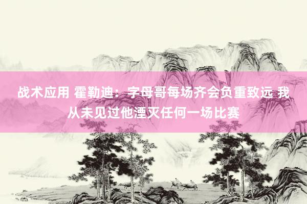 战术应用 霍勒迪：字母哥每场齐会负重致远 我从未见过他湮灭任何一场比赛