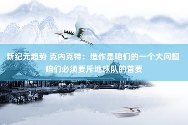 新纪元趋势 克内克特：造作是咱们的一个大问题 咱们必须要斥地球队的首要