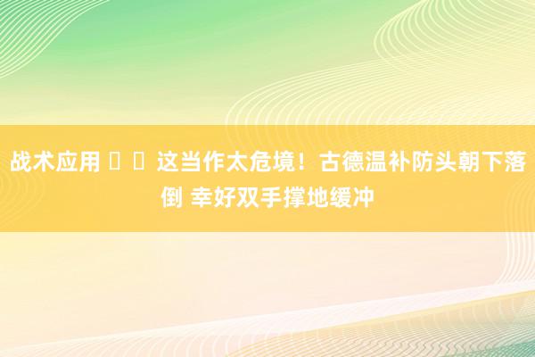 战术应用 ⚠️这当作太危境！古德温补防头朝下落倒 幸好双手撑地缓冲