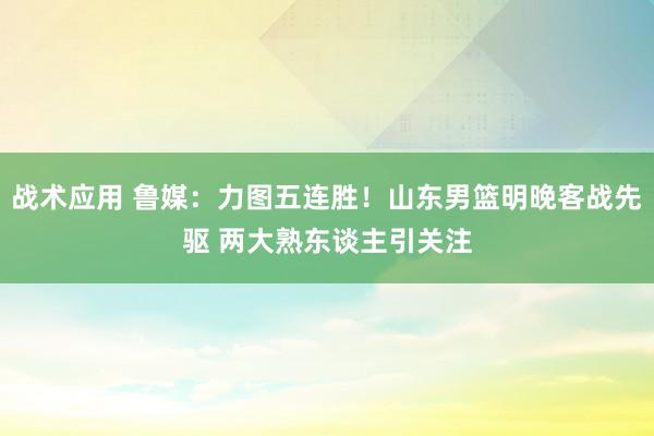 战术应用 鲁媒：力图五连胜！山东男篮明晚客战先驱 两大熟东谈主引关注