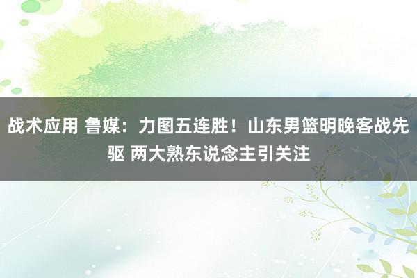 战术应用 鲁媒：力图五连胜！山东男篮明晚客战先驱 两大熟东说念主引关注