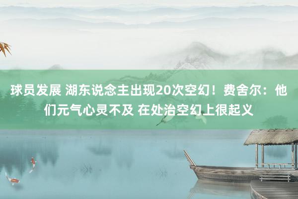 球员发展 湖东说念主出现20次空幻！费舍尔：他们元气心灵不及 在处治空幻上很起义